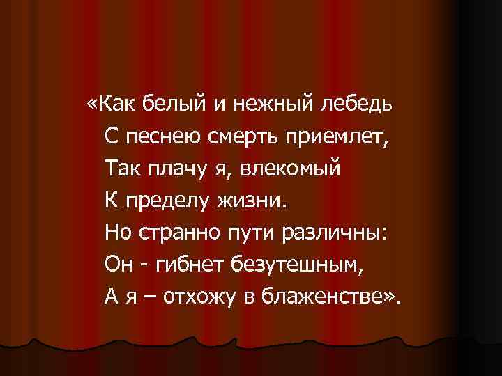  «Как белый и нежный лебедь С песнею смерть приемлет, Так плачу я, влекомый