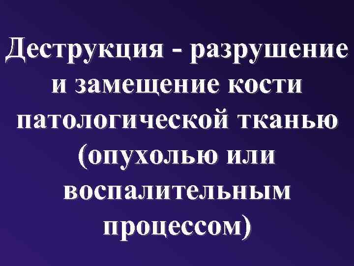 Деструкция - разрушение и замещение кости патологической тканью (опухолью или воспалительным процессом) 