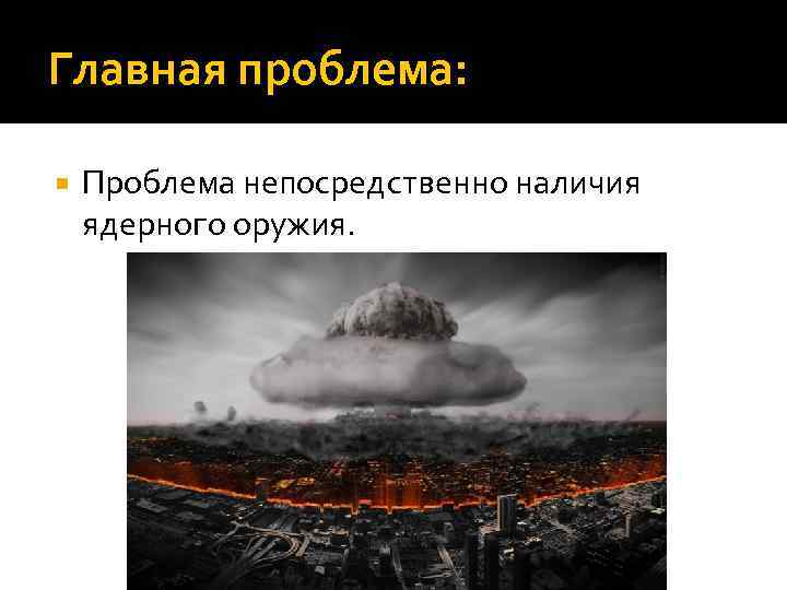 Главная проблема: Проблема непосредственно наличия ядерного оружия. 