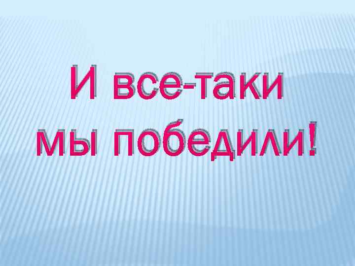 И все-таки мы победили! 