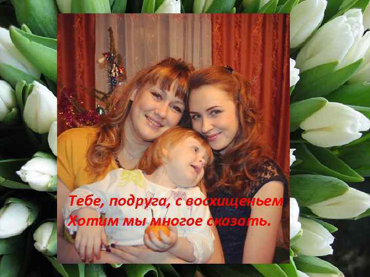 Тебе, подруга, с восхищеньем Хотим мы многое сказать. 