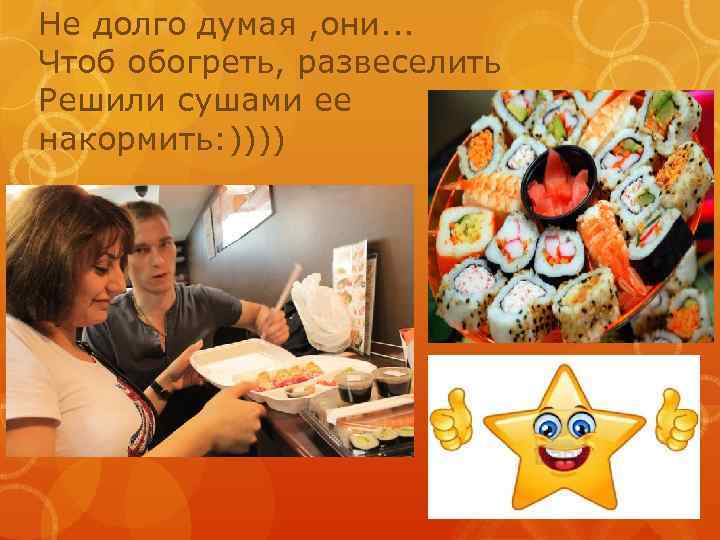Не долго думая , они. . . Чтоб обогреть, развеселить Решили сушами ее накормить: