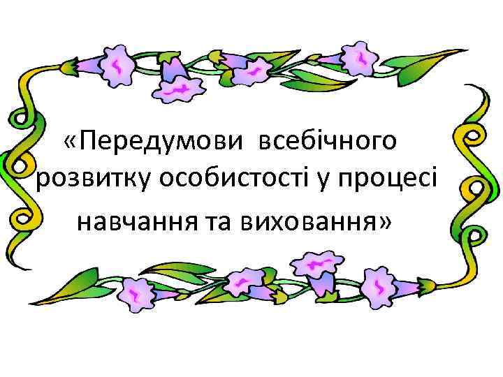  «Передумови всебічного розвитку особистості у процесі навчання та виховання» 