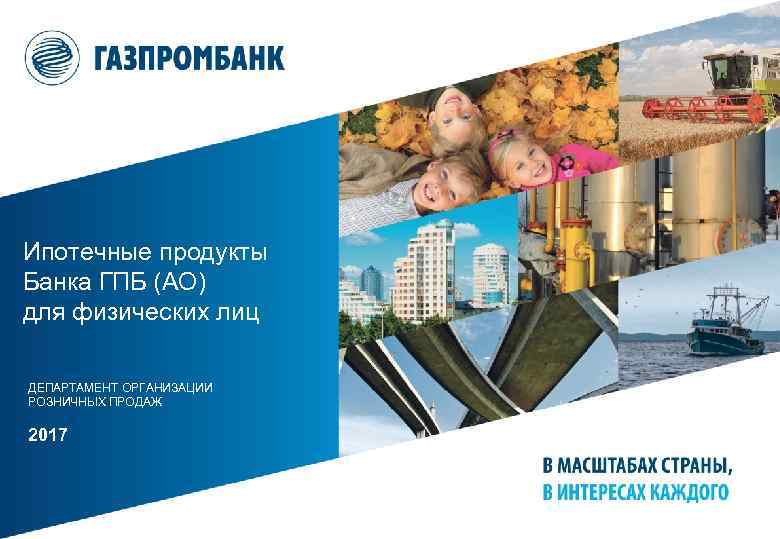 Ипотечные продукты Банка ГПБ (АО) для физических лиц ДЕПАРТАМЕНТ ОРГАНИЗАЦИИ РОЗНИЧНЫХ ПРОДАЖ 2017 