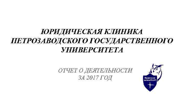 ЮРИДИЧЕСКАЯ КЛИНИКА ПЕТРОЗАВОДСКОГО ГОСУДАРСТВЕННОГО УНИВЕРСИТЕТА ОТЧЕТ О ДЕЯТЕЛЬНОСТИ ЗА 2017 ГОД 
