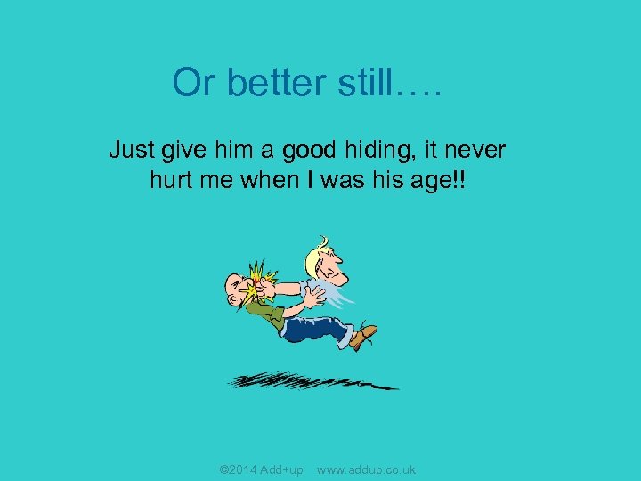 Or better still…. Just give him a good hiding, it never hurt me when
