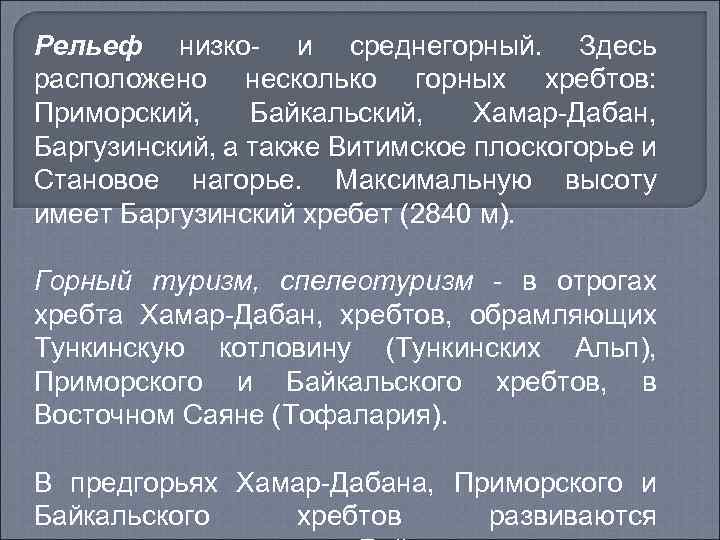 Рельеф низко- и среднегорный. Здесь расположено несколько горных хребтов: Приморский, Байкальский, Хамар-Дабан, Баргузинский, а