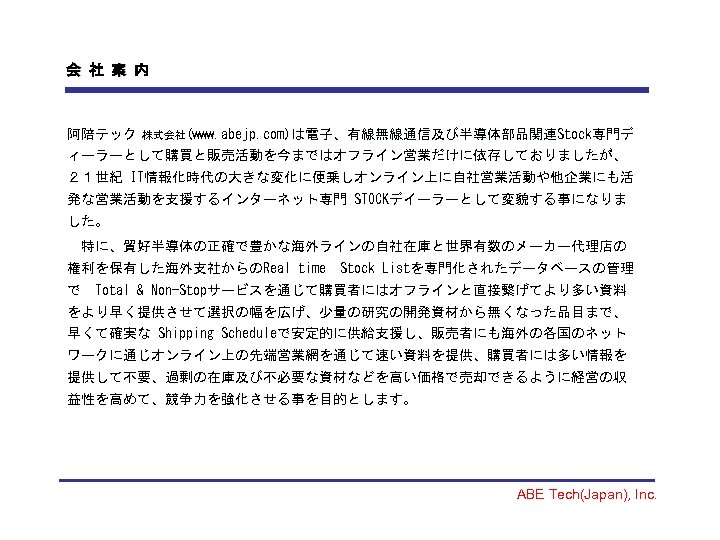 会 社 案 内 阿陪テック 株式会社(www. abejp. com)は電子、有線無線通信及び半導体部品関連Stock専門デ ィーラーとして購買と販売活動を今まではオフライン営業だけに依存しておりましたが、 ２１世紀 IT情報化時代の大きな変化に便乗しオンライン上に自社営業活動や他企業にも活 発な営業活動を支援するインターネット専門 STOCKデイーラーとして変貌する事になりま した。