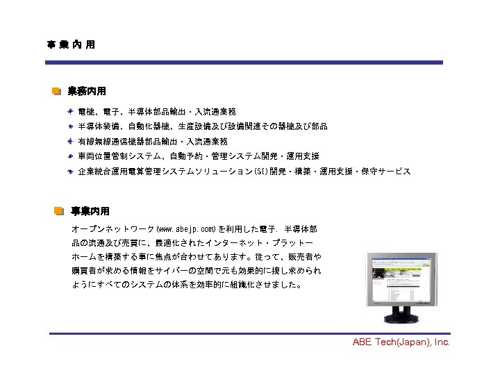 事業內用 業務内用 電機、電子、半導体部品輸出・入流通業務 半導体装備、自動化器機、生産設備及び設備関連その器機及び部品 有線無線通信機器部品輸出・入流通業務 車両位置管制システム、自動予約・管理システム開発・運用支援 企業統合運用電算管理システムソリューション(SI)開発・構築・運用支援・保守サービス 事業内用 事業 オープンネットワーク(www. abejp. com)を利用した電子．半導体部 品の流通及び売買に、最適化されたインターネット・プラットー ホームを構築する事に焦点が合わせてあります。従って、販売者や
