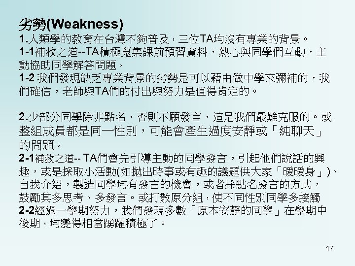 劣勢(Weakness) 1. 人類學的教育在台灣不夠普及，三位TA均沒有專業的背景。 1 -1補救之道--TA積極蒐集課前預習資料，熱心與同學們互動，主 動協助同學解答問題。 1 -2 我們發現缺乏專業背景的劣勢是可以藉由做中學來彌補的，我 們確信，老師與TA們的付出與努力是值得肯定的。 2. 少部分同學除非點名，否則不願發言，這是我們最難克服的。或 整組成員都是同一性別，可能會產生過度安靜或「純聊天」 的問題。