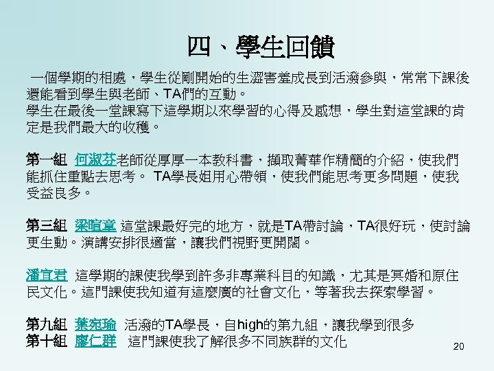 四、學生回饋 一個學期的相處，學生從剛開始的生澀害羞成長到活潑參與，常常下課後 還能看到學生與老師、TA們的互動。 學生在最後一堂課寫下這學期以來學習的心得及感想，學生對這堂課的肯 定是我們最大的收穫。 第一組 何淑芬老師從厚厚一本教科書，擷取菁華作精簡的介紹，使我們 能抓住重點去思考。 TA學長姐用心帶領，使我們能思考更多問題，使我 受益良多。 第三組 梁暄章 這堂課最好完的地方，就是TA帶討論，TA很好玩，使討論 更生動。演講安排很適當，讓我們視野更開闊。