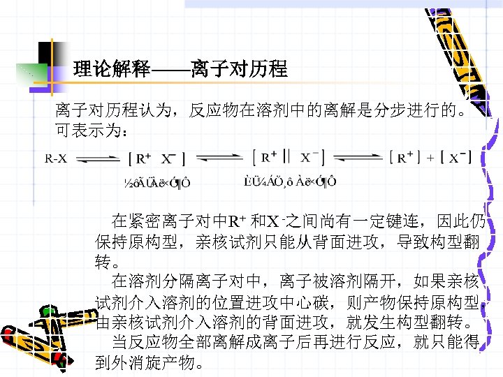 理论解释——离子对历程认为，反应物在溶剂中的离解是分步进行的。 可表示为： 在紧密离子对中R+ 和X -之间尚有一定键连，因此仍 保持原构型，亲核试剂只能从背面进攻，导致构型翻 转。 在溶剂分隔离子对中，离子被溶剂隔开，如果亲核 试剂介入溶剂的位置进攻中心碳，则产物保持原构型， 由亲核试剂介入溶剂的背面进攻，就发生构型翻转。 当反应物全部离解成离子后再进行反应，就只能得 到外消旋产物。 