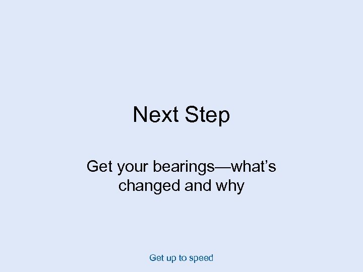 Next Step Get your bearings—what’s changed and why Get up to speed 