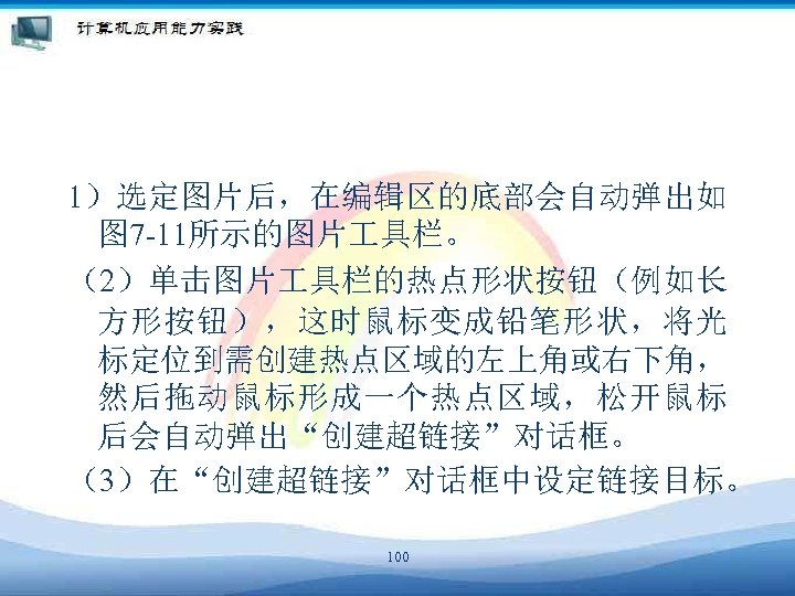 1）选定图片后，在编辑区的底部会自动弹出如 图 7 -11所示的图片 具栏。 （2）单击图片 具栏的热点形状按钮（例如长 方形按钮），这时鼠标变成铅笔形状，将光 标定位到需创建热点区域的左上角或右下角， 然后拖动鼠标形成一个热点区域，松开鼠标 后会自动弹出“创建超链接”对话框。 （3）在“创建超链接”对话框中设定链接目标。 100 