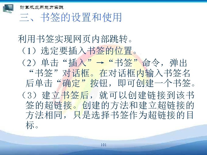 三、书签的设置和使用 利用书签实现网页内部跳转。 （1）选定要插入书签的位置。 （2）单击“插入”→“书签”命令，弹出 “书签”对话框。在对话框内输入书签名 后单击“确定”按钮，即可创建一个书签。 （3）建立书签后，就可以创建链接到该书 签的超链接。创建的方法和建立超链接的 方法相同，只是选择书签作为超链接的目 标。 101 