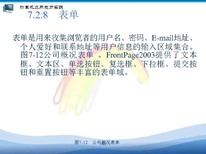 7. 2. 8　表单 表单是用来收集浏览者的用户名、密码、E-mail地址、 个人爱好和联系地址等用户信息的输入区域集合。 图 7 -12公司概况表单 。Front. Page 2003提供了文本 框、文本区、单选按钮、复选框、下拉框、提交按 钮和重置按钮等丰富的表单域。 图