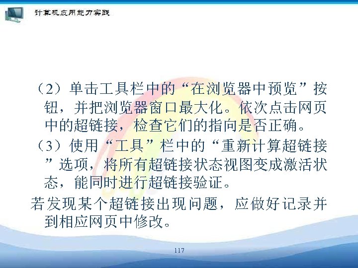 （2）单击 具栏中的“在浏览器中预览”按 钮，并把浏览器窗口最大化。依次点击网页 中的超链接，检查它们的指向是否正确。 （3）使用“ 具”栏中的“重新计算超链接 ”选项，将所有超链接状态视图变成激活状 态，能同时进行超链接验证。 若发现某个超链接出现问题，应做好记录并 到相应网页中修改。 117 