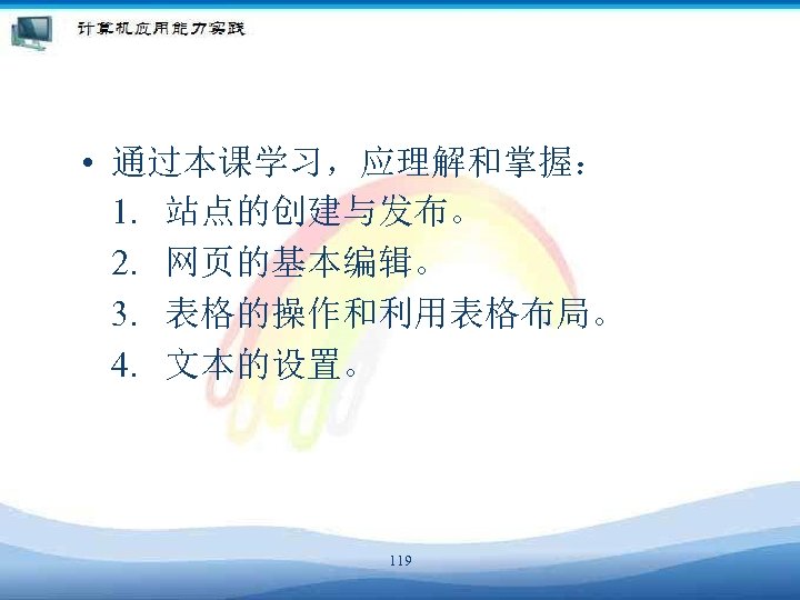  • 通过本课学习，应理解和掌握： 1. 站点的创建与发布。 2. 网页的基本编辑。 3. 表格的操作和利用表格布局。 4. 文本的设置。 119 