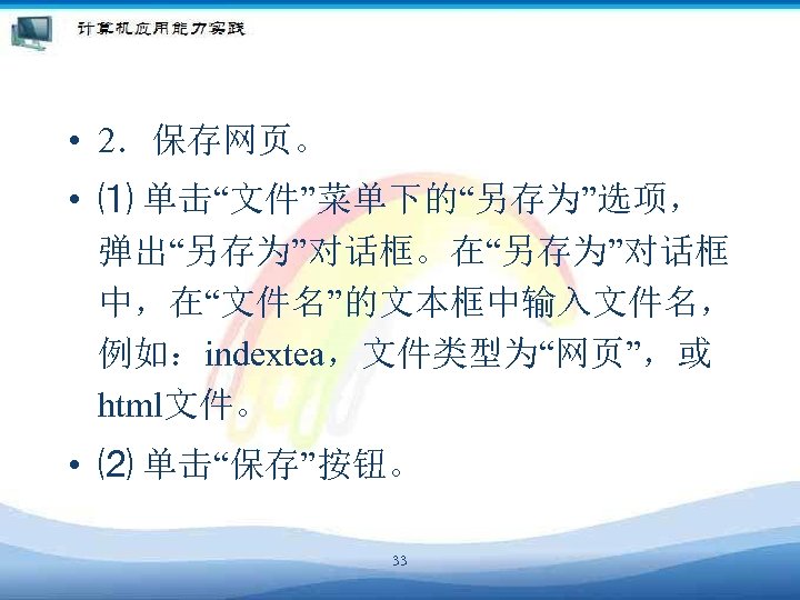 • 2．保存网页。 • ⑴ 单击“文件”菜单下的“另存为”选项， 弹出“另存为”对话框。在“另存为”对话框 中，在“文件名”的文本框中输入文件名， 例如：indextea，文件类型为“网页”，或 html文件。 • ⑵ 单击“保存”按钮。 33