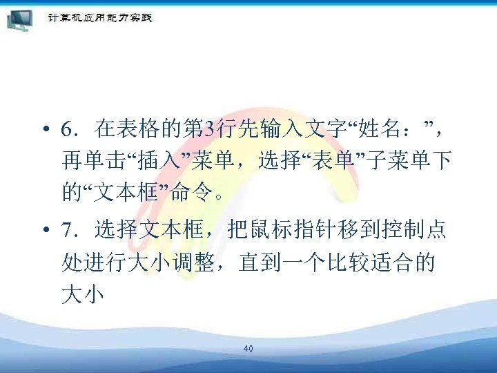  • 6．在表格的第 3行先输入文字“姓名：”， 再单击“插入”菜单，选择“表单”子菜单下 的“文本框”命令。 • 7．选择文本框，把鼠标指针移到控制点 处进行大小调整，直到一个比较适合的 大小 40 