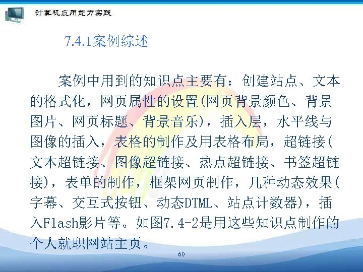 7. 4. 1案例综述 案例中用到的知识点主要有：创建站点、文本 的格式化，网页属性的设置(网页背景颜色、背景 图片、网页标题、背景音乐)，插入层，水平线与 图像的插入，表格的制作及用表格布局，超链接( 文本超链接、图像超链接、热点超链接、书签超链 接)，表单的制作，框架网页制作，几种动态效果( 字幕、交互式按钮、动态DTML、站点计数器)，插 入Flash影片等。如图 7. 4 -2是用这些知识点制作的