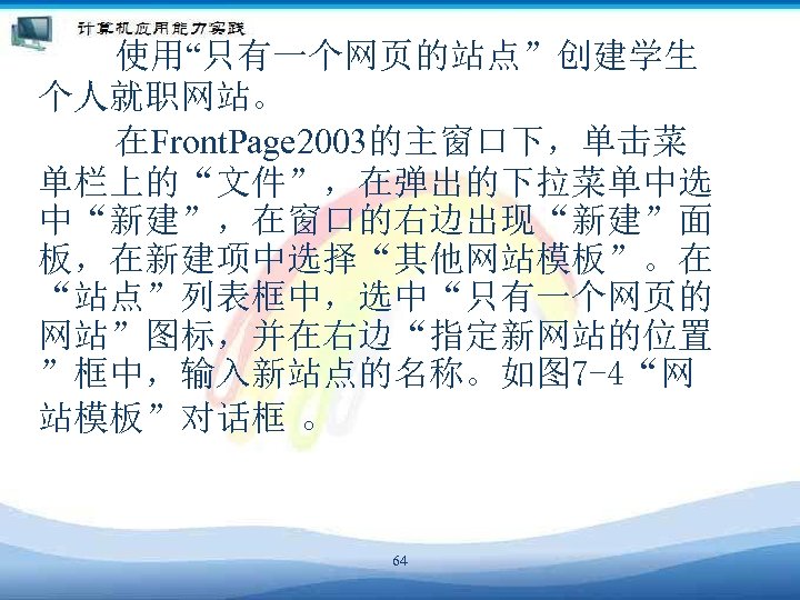 　　　使用“只有一个网页的站点”创建学生 个人就职网站。 　　　在Front. Page 2003的主窗口下，单击菜 单栏上的“文件”，在弹出的下拉菜单中选 中“新建”，在窗口的右边出现“新建”面 板，在新建项中选择“其他网站模板”。在 “站点”列表框中，选中“只有一个网页的 网站”图标，并在右边“指定新网站的位置 ”框中，输入新站点的名称。如图 7 -4“网 站模板”对话框