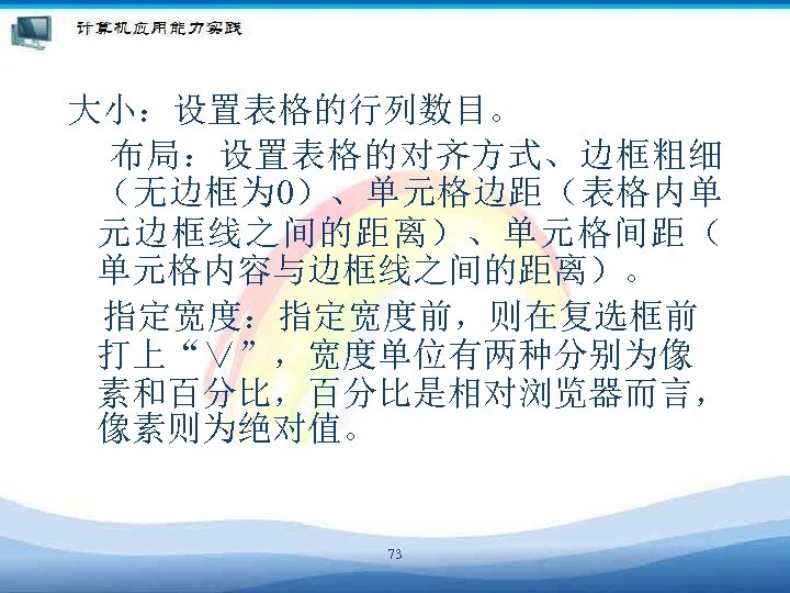 大小：设置表格的行列数目。 布局：设置表格的对齐方式、边框粗细 （无边框为 0）、单元格边距（表格内单 元边框线之间的距离）、单元格间距（ 单元格内容与边框线之间的距离）。 　指定宽度：指定宽度前，则在复选框前 打上“∨”，宽度单位有两种分别为像 素和百分比，百分比是相对浏览器而言， 像素则为绝对值。 73 