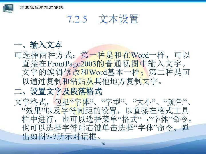 7. 2. 5　文本设置 一、输入文本 可选择两种方式：第一种是和在Word一样，可以 直接在Front. Page 2003的普通视图中输入文字， 文字的编辑修改和Word基本一样；第二种是可 以通过复制和粘贴从其他地方复制文字。 二、设置文字及段落格式 文字格式，包括“字体”、“字型”、“大小”、“颜色”、 “效果”以及字符间距的设置，以直接在格式 具