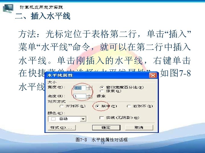 二、插入水平线 方法：光标定位于表格第二行，单击“插入” 菜单“水平线”命令，就可以在第二行中插入 水平线。单击刚插入的水平线，右键单击 在快捷菜单中选择“水平线属性”。如图 7 -8 水平线属性对话框。 图 7 -8　水平线属性对话框 79 