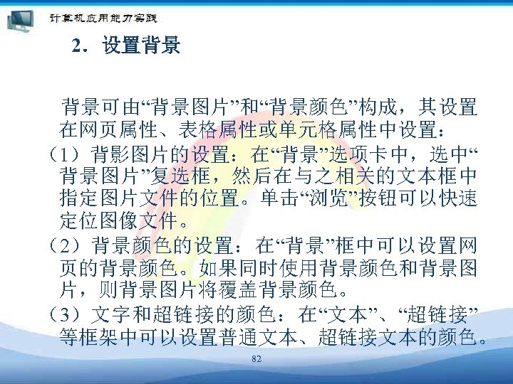 2．设置背景 背景可由“背景图片”和“背景颜色”构成，其设置 在网页属性、表格属性或单元格属性中设置： （1）背影图片的设置：在“背景”选项卡中，选中“ 背景图片”复选框，然后在与之相关的文本框中 指定图片文件的位置。单击“浏览”按钮可以快速 定位图像文件。 （2）背景颜色的设置：在“背景”框中可以设置网 页的背景颜色。如果同时使用背景颜色和背景图 片，则背景图片将覆盖背景颜色。 （3）文字和超链接的颜色：在“文本”、“超链接” 等框架中可以设置普通文本、超链接文本的颜色。 82 