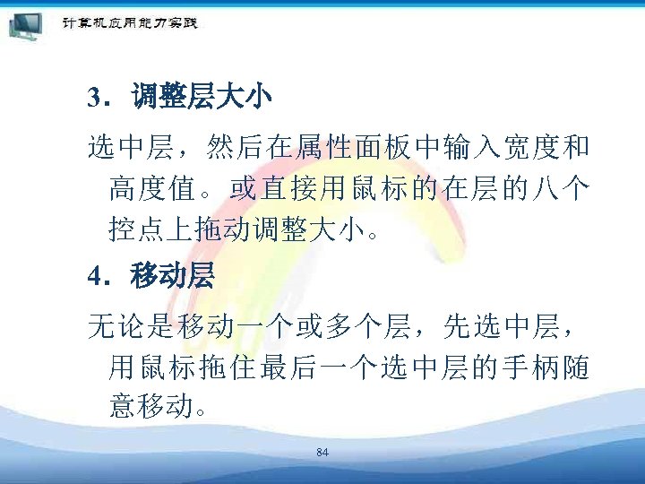 3．调整层大小 选中层，然后在属性面板中输入宽度和 高度值。或直接用鼠标的在层的八个 控点上拖动调整大小。 4．移动层 无论是移动一个或多个层，先选中层， 用鼠标拖住最后一个选中层的手柄随 意移动。 84 