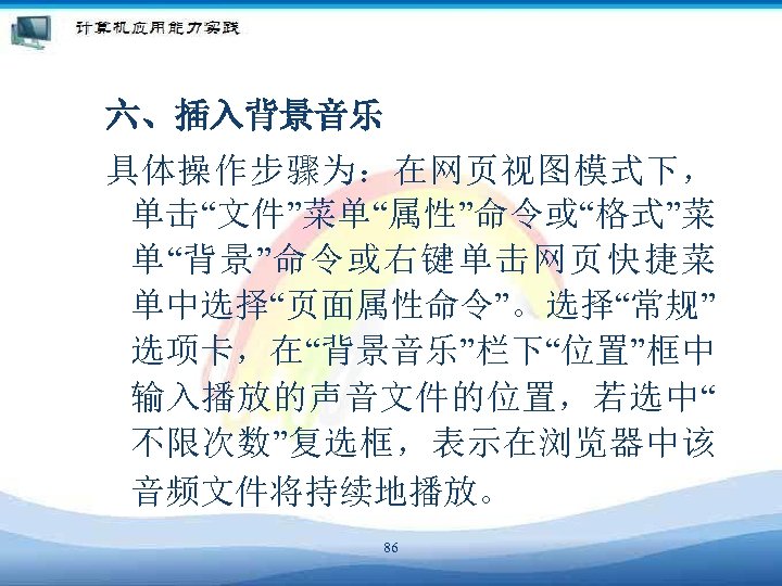六、插入背景音乐 具体操作步骤为：在网页视图模式下， 单击“文件”菜单“属性”命令或“格式”菜 单“背景”命令或右键单击网页快捷菜 单中选择“页面属性命令”。选择“常规” 选项卡，在“背景音乐”栏下“位置”框中 输入播放的声音文件的位置，若选中“ 不限次数”复选框，表示在浏览器中该 音频文件将持续地播放。 86 