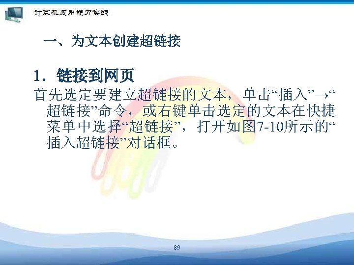 一、为文本创建超链接 1．链接到网页 首先选定要建立超链接的文本，单击“插入”→“ 超链接”命令，或右键单击选定的文本在快捷 菜单中选择“超链接”，打开如图 7 -10所示的“ 插入超链接”对话框。 89 