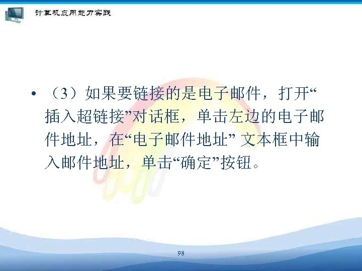  • （3）如果要链接的是电子邮件，打开“ 插入超链接”对话框，单击左边的电子邮 件地址，在“电子邮件地址” 文本框中输 入邮件地址，单击“确定”按钮。 98 