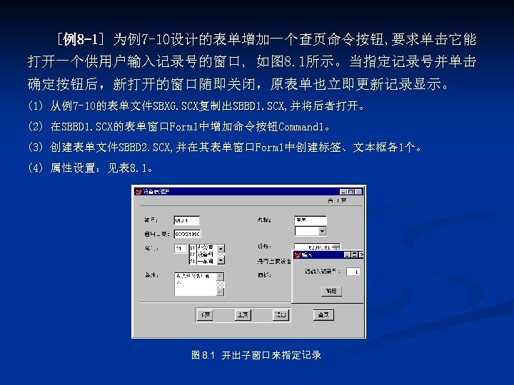 [例8 -1] 为例7 -10设计的表单增加一个查页命令按钮, 要求单击它能 打开一个供用户输入记录号的窗口, 如图 8. 1所示。当指定记录号并单击 确定按钮后，新打开的窗口随即关闭，原表单也立即更新记录显示。 (1) 从例7 -10的表单文件SBXG. SCX复制出SBBD