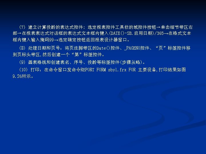 (7) 建立计算役龄的表达式控件: 选定报表控件 具栏的域控件按钮→单击细节带区右 部→在报表表达式对话框的表达式文本框内键入(DATE()-SB. 启用日期)/365→在格式文本 框内键入输入掩码99→选定确定按钮返回报表设计器窗口。 (8) 处理日期和页号：将页注脚带区的Date()控件、_PAGENO控件、“页”标签控件移 到页标头带区, 然后创建一个“第”标签控件。 (9) 画表格线和创建表名、序号、役龄等标签控件(步骤从略)。 (10)