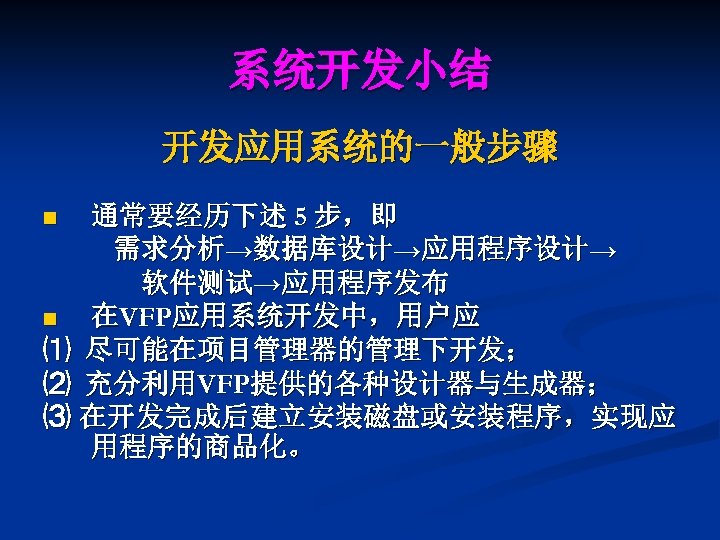 系统开发小结 开发应用系统的一般步骤 通常要经历下述 5 步，即 需求分析→数据库设计→应用程序设计→ 软件测试→应用程序发布 n 在VFP应用系统开发中，用户应 ⑴ 尽可能在项目管理器的管理下开发； ⑵ 充分利用VFP提供的各种设计器与生成器； ⑶