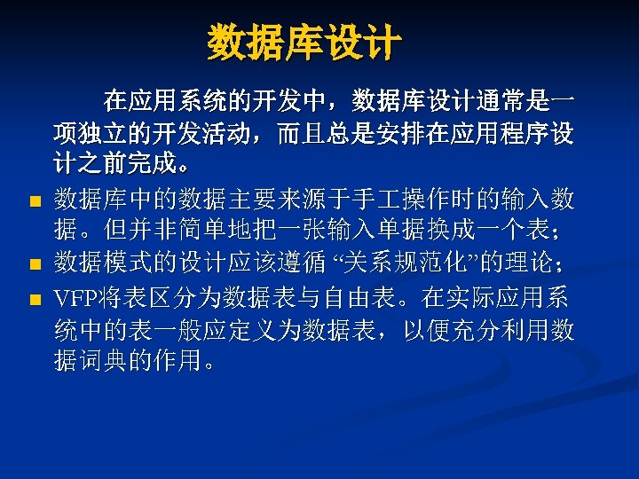 数据库设计 n n n 在应用系统的开发中，数据库设计通常是一 项独立的开发活动，而且总是安排在应用程序设 计之前完成。 数据库中的数据主要来源于手 操作时的输入数 据。但并非简单地把一张输入单据换成一个表； 数据模式的设计应该遵循 “关系规范化”的理论； VFP将表区分为数据表与自由表。在实际应用系 统中的表一般应定义为数据表，以便充分利用数