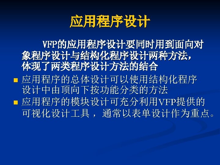 应用程序设计 VFP的应用程序设计要同时用到面向对 象程序设计与结构化程序设计两种方法， 体现了两类程序设计方法的结合 n 应用程序的总体设计可以使用结构化程序 设计中由顶向下按功能分类的方法 n 应用程序的模块设计可充分利用VFP提供的 可视化设计 具 ，通常以表单设计作为重点。 