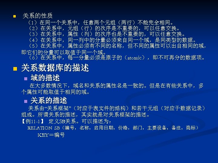 n 关系的性质 （1）在同一个关系中，任意两个元组（两行）不能完全相同。 （2）在关系中，元组（行）的次序是不重要的，可以任意交换。 （3）在关系中，属性（列）的次序也是不重要的，可以任意交换。 （4）在关系中，同一列中的分量必须来自同一个域，是同类型的数据。 （5）在关系中，属性必须有不同的名称，但不同的属性可以出自相同的域， 即它们的分量可以取值于同一个域。 （6）在关系中，每一分量必须是原子的（atomic），即不可再分的数据项。 n 关系数据库的描述 n 域的描述 在大多数情况下，域名和关系的属性名是一致的。但是在有些关系中，多