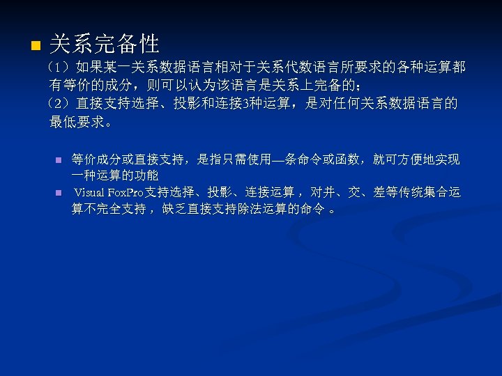 n 关系完备性 （1）如果某一关系数据语言相对于关系代数语言所要求的各种运算都 有等价的成分，则可以认为该语言是关系上完备的； （2）直接支持选择、投影和连接 3种运算，是对任何关系数据语言的 最低要求。 n n 等价成分或直接支持，是指只需使用—条命令或函数，就可方便地实现 一种运算的功能 Visual Fox. Pro支持选择、投影、连接运算