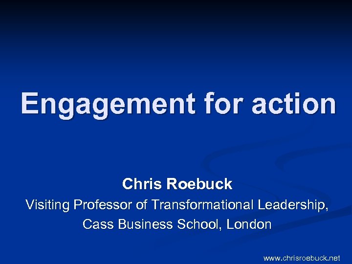 Engagement for action Chris Roebuck Visiting Professor of Transformational Leadership, Cass Business School, London