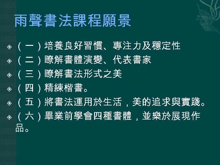 雨聲書法課程願景 （一）培養良好習慣、專注力及穩定性 （二）瞭解書體演變、代表書家 （三）瞭解書法形式之美 （四）精練楷書。 （五）將書法運用於生活，美的追求與實踐。 （六）畢業前學會四種書體，並樂於展現作 品。 