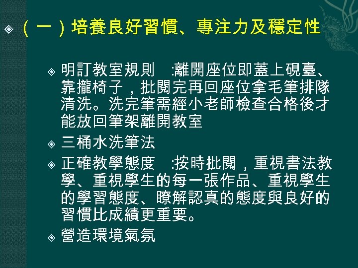  （一）培養良好習慣、專注力及穩定性 明訂教室規則 ： 離開座位即蓋上硯臺、 靠攏椅子，批閱完再回座位拿毛筆排隊 清洗。洗完筆需經小老師檢查合格後才 能放回筆架離開教室 三桶水洗筆法 正確教學態度 ： 按時批閱，重視書法教 學、重視學生的每一張作品、重視學生 的學習態度、瞭解認真的態度與良好的