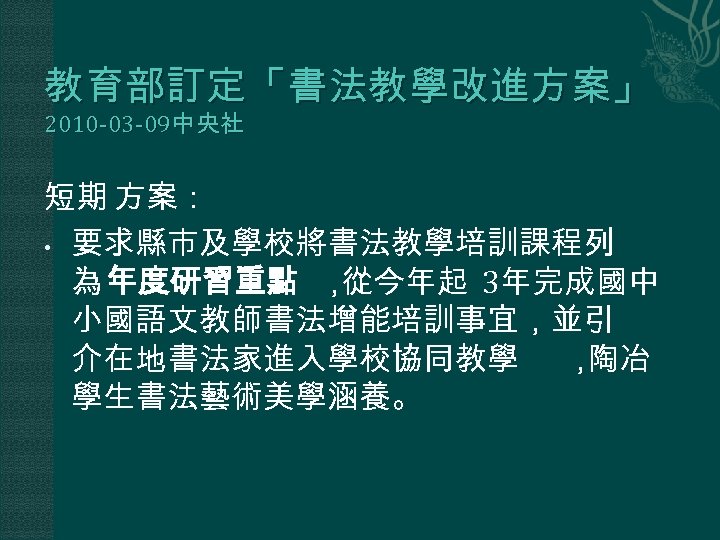 教育部訂定「書法教學改進方案」 2010 -03 -09中央社 短期 方案： • 要求縣市及學校將書法教學培訓課程列 為 年度研習重點 ， 從今年起 3年完成國中 小國語文教師書法增能培訓事宜，並引