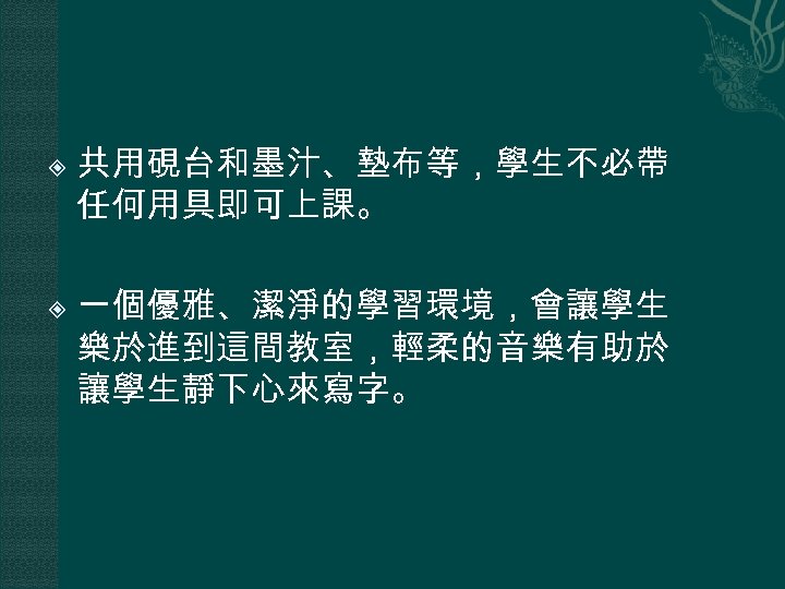  共用硯台和墨汁、墊布等，學生不必帶 任何用具即可上課。 一個優雅、潔淨的學習環境，會讓學生 樂於進到這間教室，輕柔的音樂有助於 讓學生靜下心來寫字。 