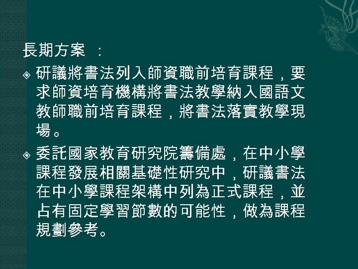 長期方案 ： 研議將書法列入師資職前培育課程，要 求師資培育機構將書法教學納入國語文 教師職前培育課程，將書法落實教學現 場。 委託國家教育研究院籌備處，在中小學 課程發展相關基礎性研究中，研議書法 在中小學課程架構中列為正式課程，並 占有固定學習節數的可能性，做為課程 規劃參考。 