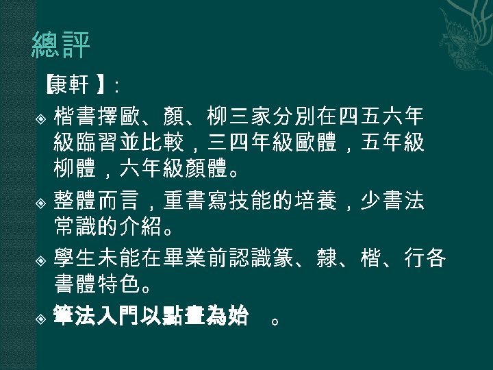 總評 【 康軒 】 ： 楷書擇歐、顏、柳三家分別在四五六年 級臨習並比較，三四年級歐體，五年級 柳體，六年級顏體。 整體而言，重書寫技能的培養，少書法 常識的介紹。 學生未能在畢業前認識篆、隸、楷、行各 書體特色。 筆法入門以點畫為始 。