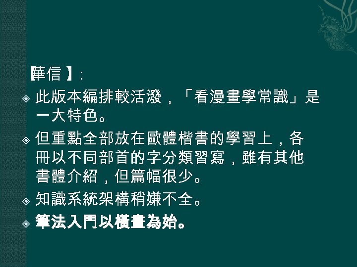 【 華信 】 ： 此版本編排較活潑，「看漫畫學常識」是 一大特色。 但重點全部放在歐體楷書的學習上，各 冊以不同部首的字分類習寫，雖有其他 書體介紹，但篇幅很少。 知識系統架構稍嫌不全。 筆法入門以橫畫為始。 