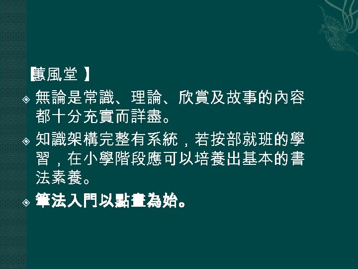 【 蕙風堂 】 無論是常識、理論、欣賞及故事的內容 都十分充實而詳盡。 知識架構完整有系統，若按部就班的學 習，在小學階段應可以培養出基本的書 法素養。 筆法入門以點畫為始。 